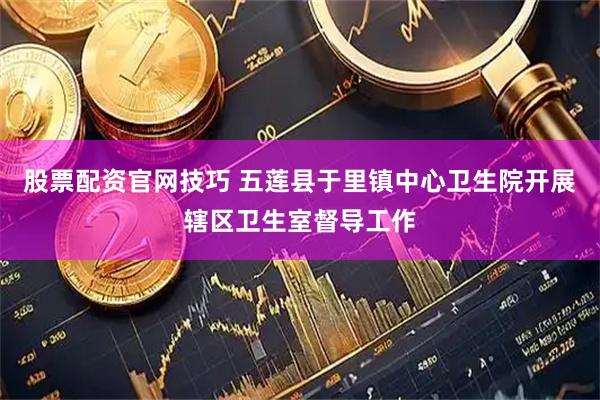 股票配资官网技巧 五莲县于里镇中心卫生院开展辖区卫生室督导工作