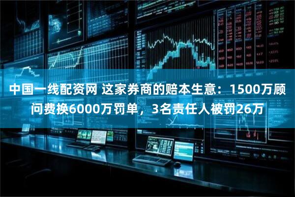 中国一线配资网 这家券商的赔本生意：1500万顾问费换6000万罚单，3名责任人被罚26万