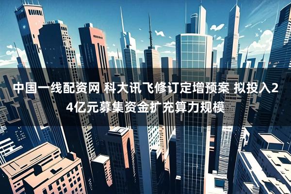 中国一线配资网 科大讯飞修订定增预案 拟投入24亿元募集资金扩充算力规模