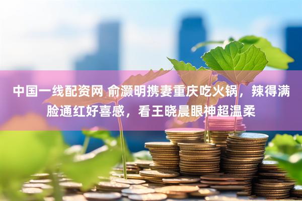 中国一线配资网 俞灏明携妻重庆吃火锅，辣得满脸通红好喜感，看王晓晨眼神超温柔