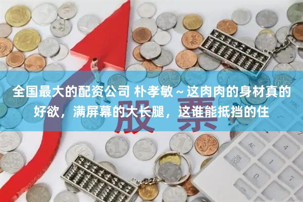 全国最大的配资公司 朴孝敏～这肉肉的身材真的好欲，满屏幕的大长腿，这谁能抵挡的住