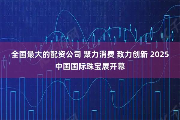 全国最大的配资公司 聚力消费 致力创新 2025中国国际珠宝展开幕