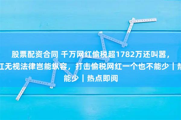 股票配资合同 千万网红偷税超1782万还叫嚣，头部网红无视法律岂能纵容，打击偷税网红一个也不能少｜热点即阅