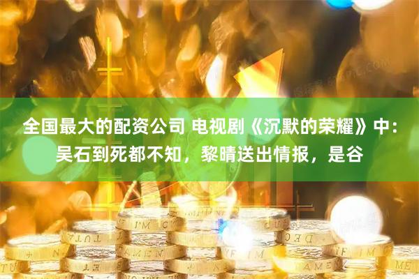 全国最大的配资公司 电视剧《沉默的荣耀》中：吴石到死都不知，黎晴送出情报，是谷