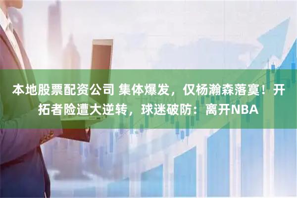 本地股票配资公司 集体爆发，仅杨瀚森落寞！开拓者险遭大逆转，球迷破防：离开NBA