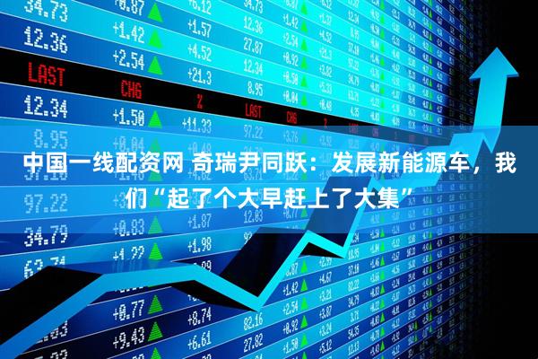 中国一线配资网 奇瑞尹同跃：发展新能源车，我们“起了个大早赶上了大集”