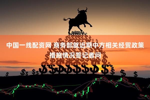 中国一线配资网 商务部就近期中方相关经贸政策措施情况答记者问