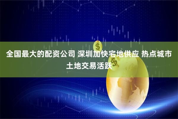 全国最大的配资公司 深圳加快宅地供应 热点城市土地交易活跃