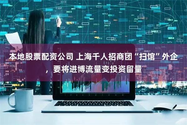 本地股票配资公司 上海千人招商团“扫馆”外企，要将进博流量变投资留量