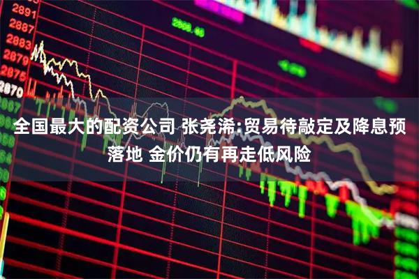 全国最大的配资公司 张尧浠:贸易待敲定及降息预落地 金价仍有再走低风险