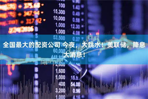 全国最大的配资公司 今夜，大跳水！美联储，降息大消息！