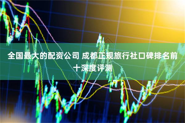 全国最大的配资公司 成都正规旅行社口碑排名前十深度评测