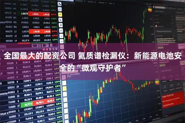 全国最大的配资公司 氦质谱检漏仪：新能源电池安全的“微观守护者”