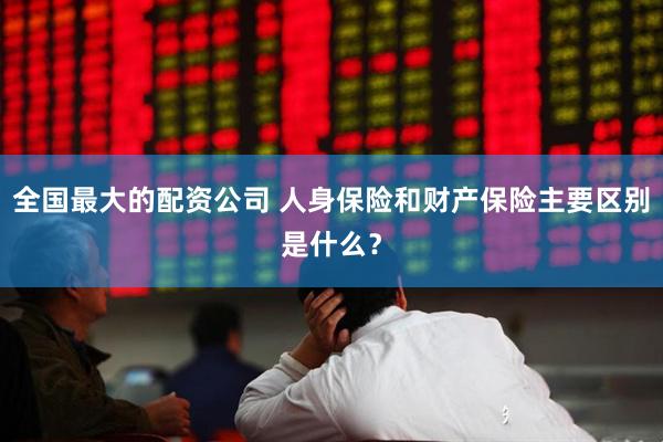 全国最大的配资公司 人身保险和财产保险主要区别是什么？