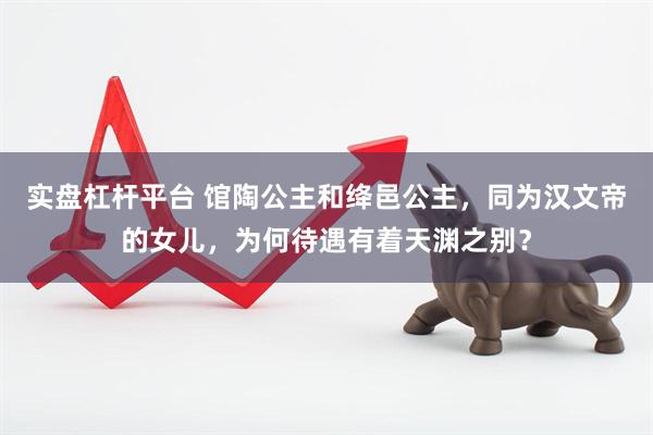 实盘杠杆平台 馆陶公主和绛邑公主，同为汉文帝的女儿，为何待遇有着天渊之别？