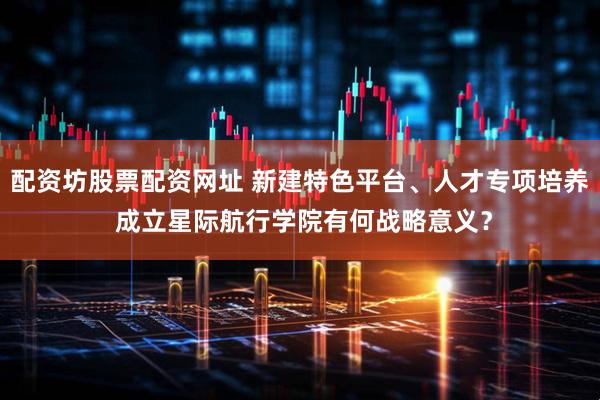 配资坊股票配资网址 新建特色平台、人才专项培养 成立星际航行学院有何战略意义？