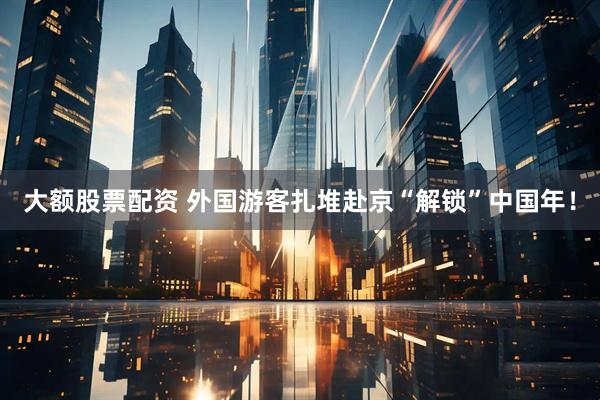 大额股票配资 外国游客扎堆赴京“解锁”中国年！
