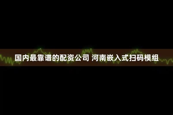 国内最靠谱的配资公司 河南嵌入式扫码模组