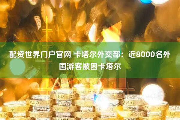 配资世界门户官网 卡塔尔外交部：近8000名外国游客被困卡塔尔