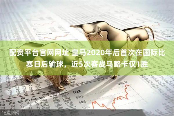 配资平台官网网址 皇马2020年后首次在国际比赛日后输球，近5次客战马略卡仅1胜