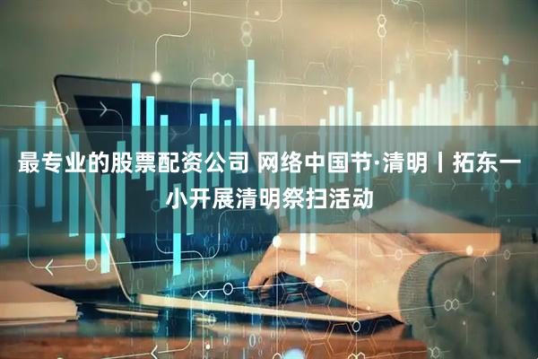 最专业的股票配资公司 网络中国节·清明丨拓东一小开展清明祭扫活动