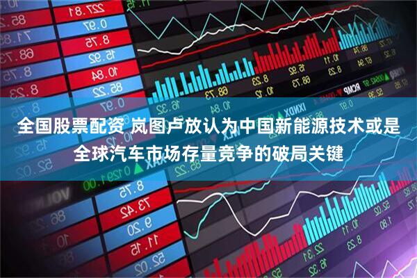 全国股票配资 岚图卢放认为中国新能源技术或是全球汽车市场存量竞争的破局关键