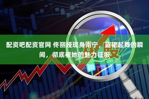 配资吧配资官网 佟丽娅现身南宁，蓝裙起舞的瞬间，彻底被她的魅力征服