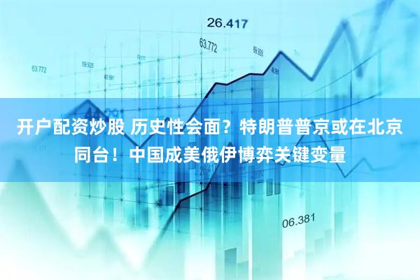 开户配资炒股 历史性会面？特朗普普京或在北京同台！中国成美俄伊博弈关键变量