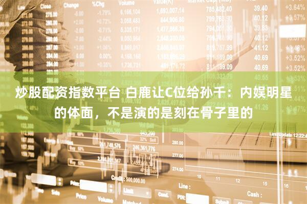 炒股配资指数平台 白鹿让C位给孙千：内娱明星的体面，不是演的是刻在骨子里的