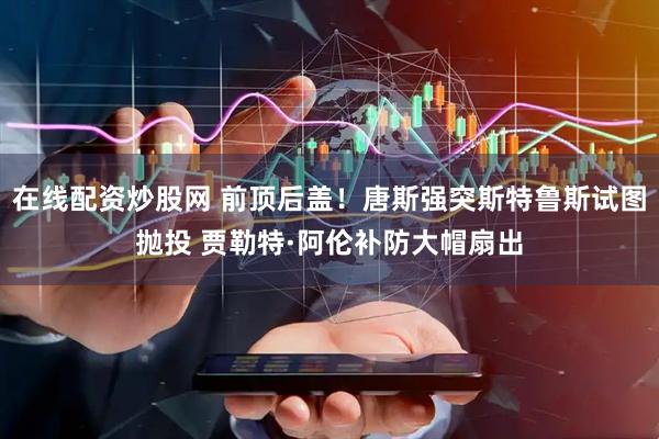 在线配资炒股网 前顶后盖！唐斯强突斯特鲁斯试图抛投 贾勒特·阿伦补防大帽扇出
